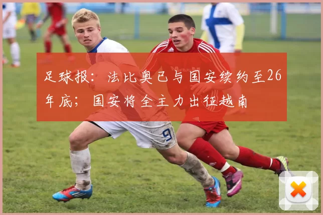 足球报：法比奥已与国安续约至26年底；国安将全主力出征越南